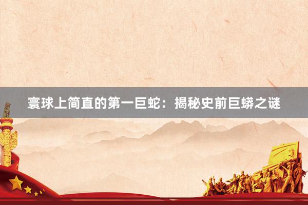寰球上简直的第一巨蛇：揭秘史前巨蟒之谜